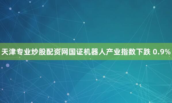 天津专业炒股配资网国证机器人产业指数下跌 0.9%