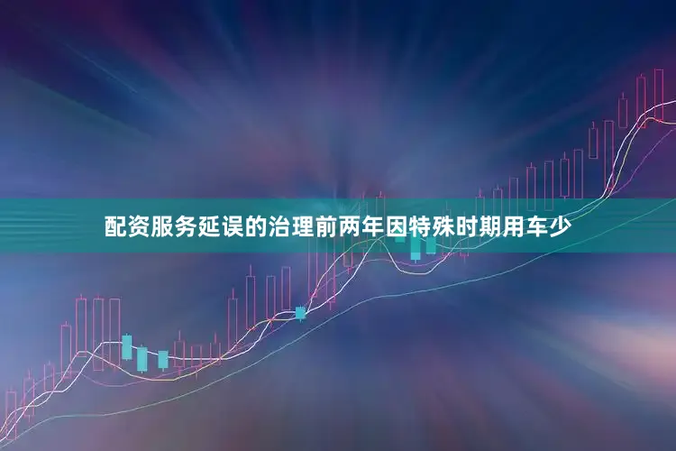 配资服务延误的治理前两年因特殊时期用车少